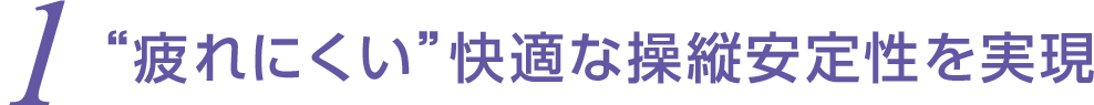 1 &ldquo;疲れにくい&rdquo;快適な操縦安定性を実現