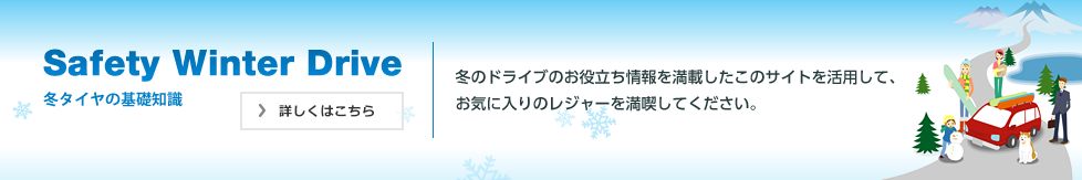 Safety Winter Drive 冬タイヤの基礎知識 冬のドライブのお役立ち情報を満載したこのサイトを活用して、お気に入りのレジャーを満喫してください。