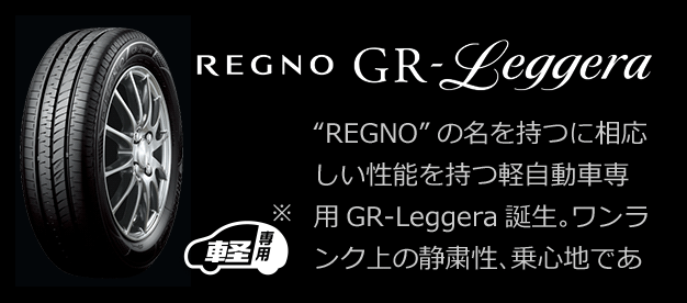 REGNO GR-Leggera 軽専用※ "REGNO"の名を持つに相応しい性能を持つ軽自動車専用GR-Leggera。ワンランク上の静粛性、乗り心地であなたの車はタイヤで変わる。