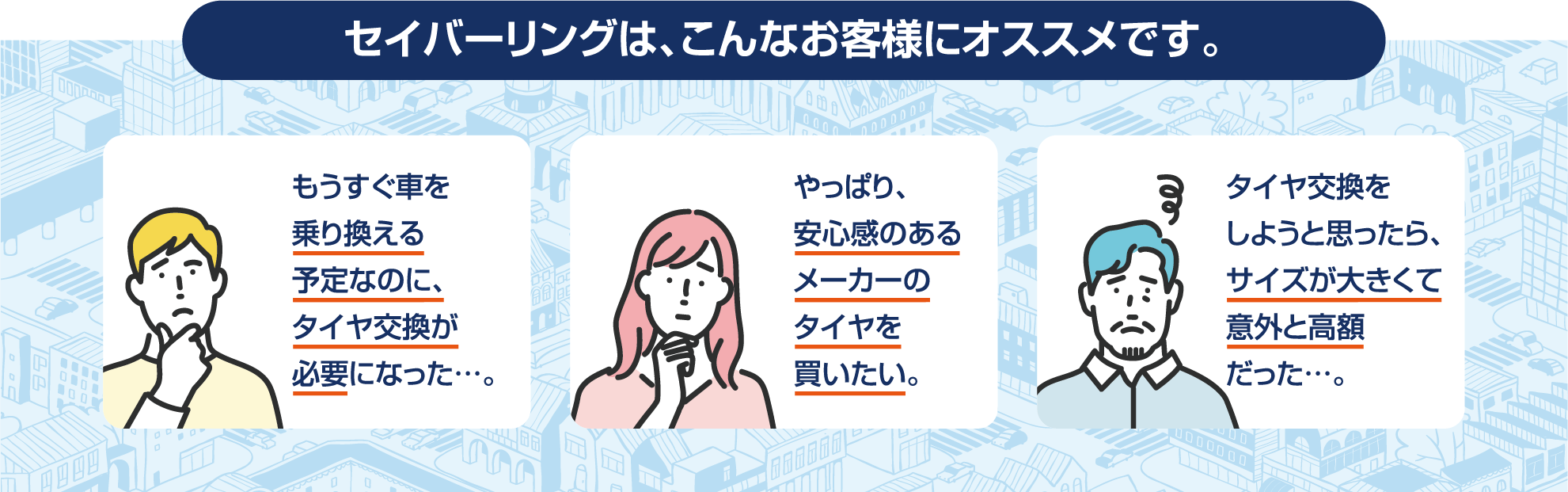 セイバーリングは、こんなお客様におすすめです。①もうすぐ車を乗り換える予定なのに、タイヤ交換が必要になった。②やっぱり安心できるメーカーのタイヤを買いたい。③タイヤ交換をしようと思ったら、サイズが大きくて意外と高額だった。