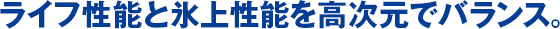 ライフ性能と氷上性能を高次元でバランス。
